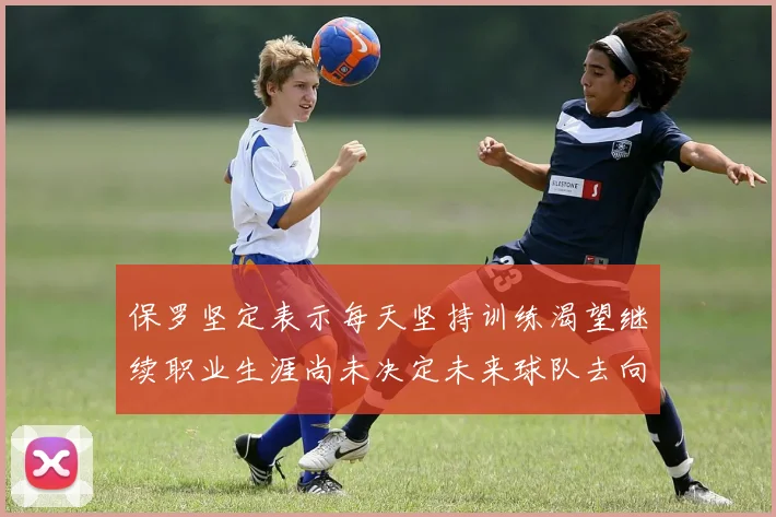 保罗坚定表示每天坚持训练渴望继续职业生涯尚未决定未来球队去向