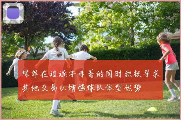 绿军在追逐字母哥的同时积极寻求其他交易以增强球队体型优势