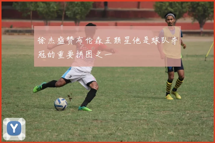徐杰盛赞布伦森五颗星他是球队夺冠的重要拼图之一