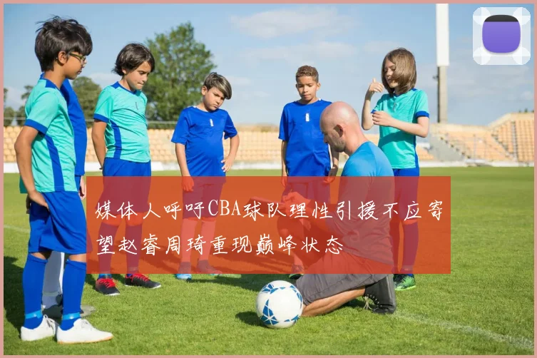 媒体人呼吁CBA球队理性引援不应寄望赵睿周琦重现巅峰状态
