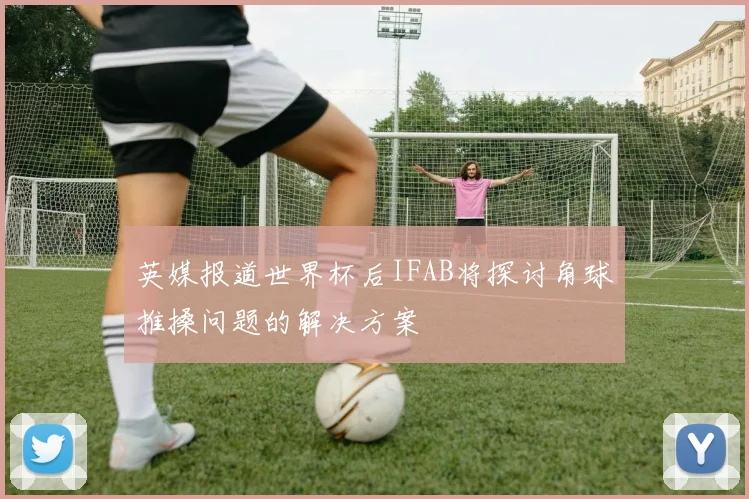 英媒报道世界杯后IFAB将探讨角球推搡问题的解决方案