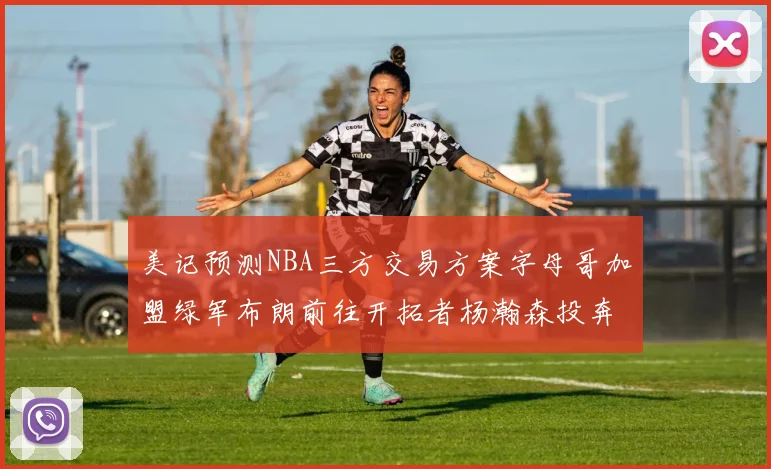 美记预测NBA三方交易方案字母哥加盟绿军布朗前往开拓者杨瀚森投奔雄鹿