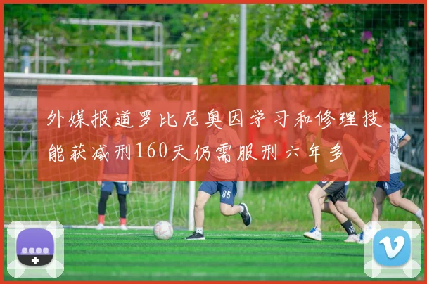 外媒报道罗比尼奥因学习和修理技能获减刑160天仍需服刑六年多