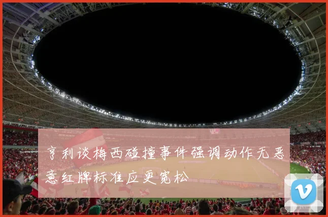 亨利谈梅西碰撞事件强调动作无恶意红牌标准应更宽松