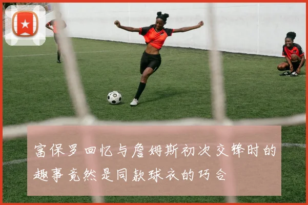富保罗回忆与詹姆斯初次交锋时的趣事竟然是同款球衣的巧合