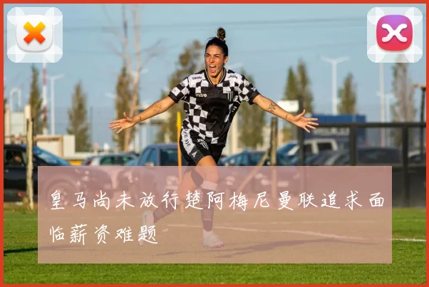 皇马尚未放行楚阿梅尼曼联追求面临薪资难题