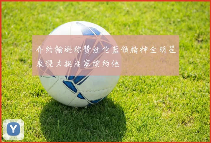 乔约翰逊称赞杜伦蓝领精神全明星表现力挺活塞续约他