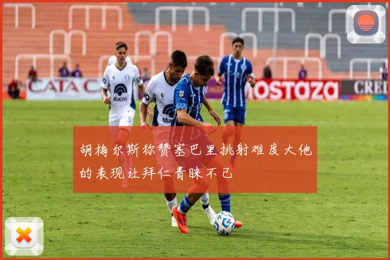 胡梅尔斯称赞塞巴里挑射难度大他的表现让拜仁青睐不已