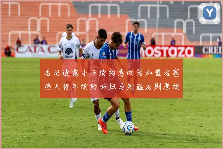 名记透露小卡续约意向若加盟活塞热火将不续约回归马刺猛龙则愿续约