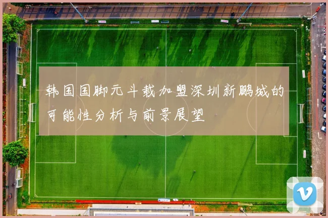 韩国国脚元斗载加盟深圳新鹏城的可能性分析与前景展望