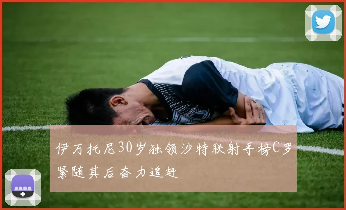 伊万托尼30岁独领沙特联射手榜C罗紧随其后奋力追赶