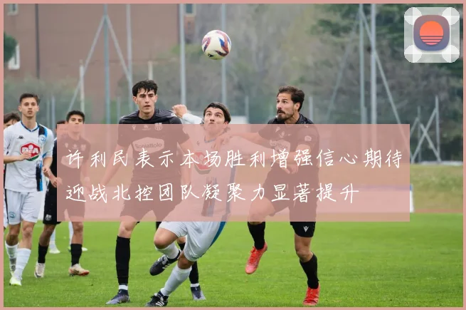 许利民表示本场胜利增强信心期待迎战北控团队凝聚力显著提升