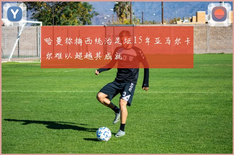 哈曼称梅西统治足坛15年亚马尔卡尔难以超越其成就