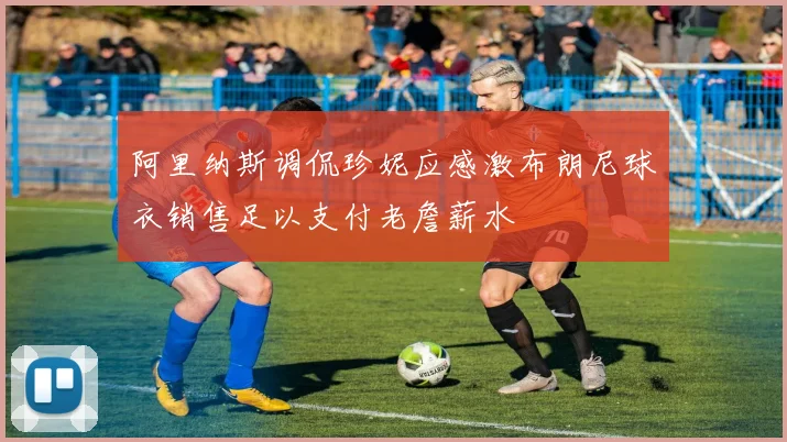 阿里纳斯调侃珍妮应感激布朗尼球衣销售足以支付老詹薪水