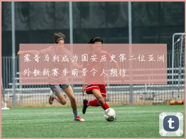 蒙哥马利成为国安历史第二位亚洲外教新赛季前景令人期待
