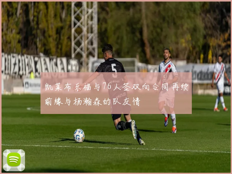 凯莱布乐福与76人签双向合同再续前缘与杨瀚森的队友情