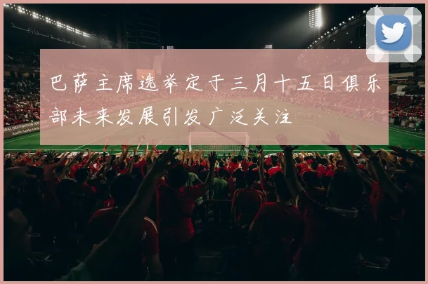 巴萨主席选举定于三月十五日俱乐部未来发展引发广泛关注