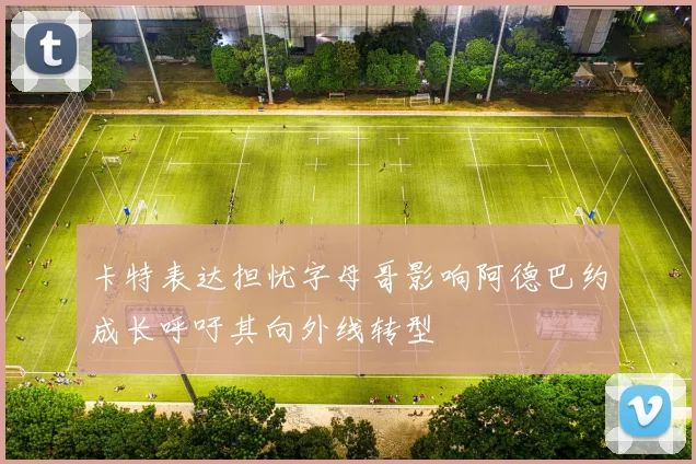 卡特表达担忧字母哥影响阿德巴约成长呼吁其向外线转型