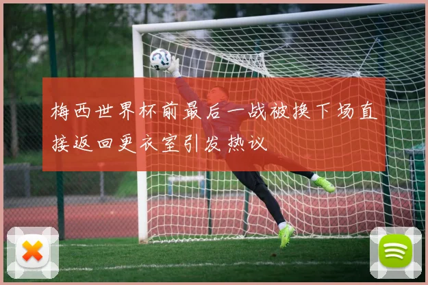 梅西世界杯前最后一战被换下场直接返回更衣室引发热议