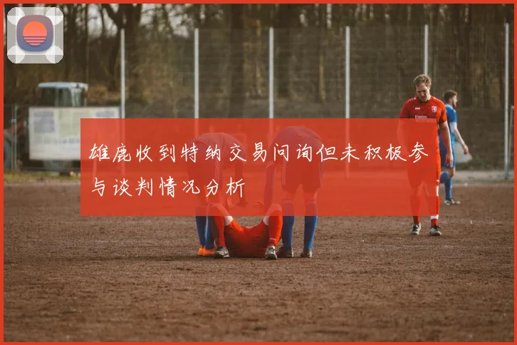雄鹿收到特纳交易问询但未积极参与谈判情况分析