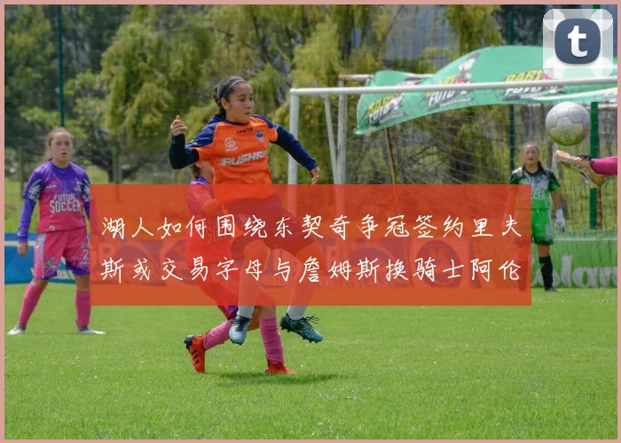 湖人如何围绕东契奇争冠签约里夫斯或交易字母与詹姆斯换骑士阿伦