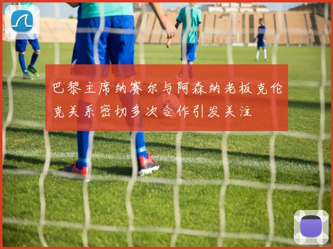 巴黎主席纳赛尔与阿森纳老板克伦克关系密切多次合作引发关注
