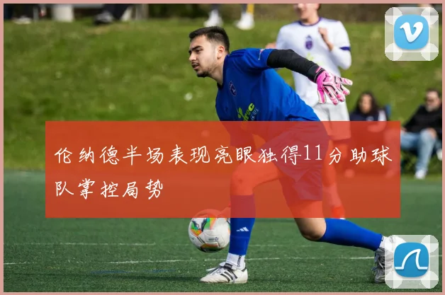 伦纳德半场表现亮眼独得11分助球队掌控局势