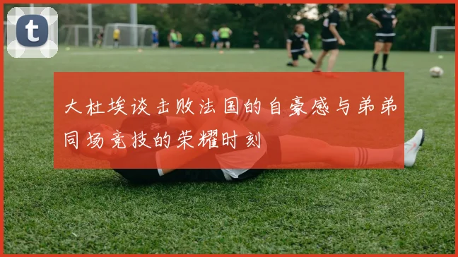 大杜埃谈击败法国的自豪感与弟弟同场竞技的荣耀时刻