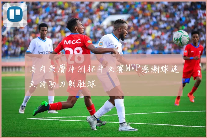 马内荣膺非洲杯半决赛MVP感谢球迷支持助力制胜球