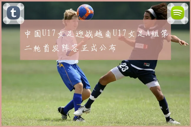 中国U17女足迎战越南U17女足A组第二轮首发阵容正式公布